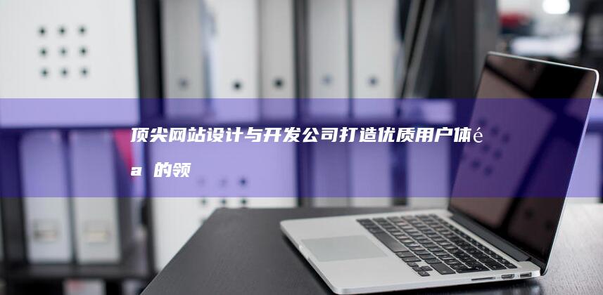 顶尖网站设计与开发公司：打造优质用户体验的领军企业